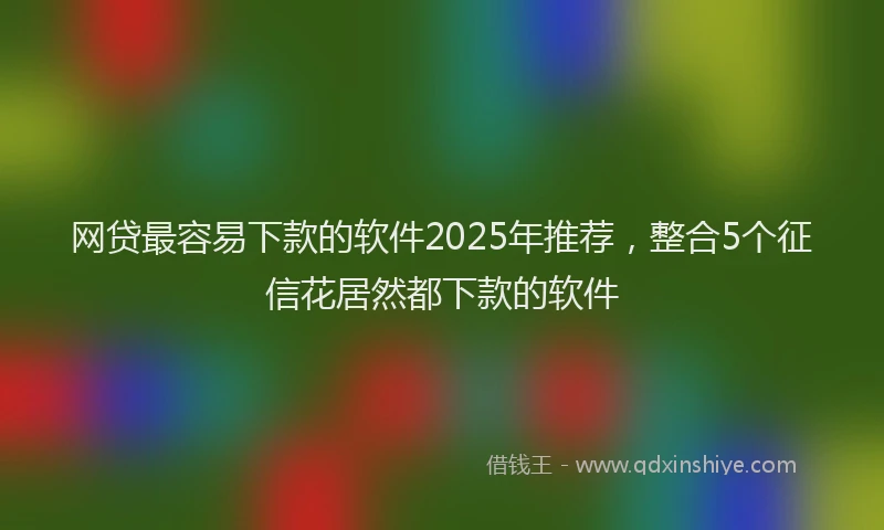 网贷最容易下款的软件2025年推荐，整合5个征信花居然都下款的软件