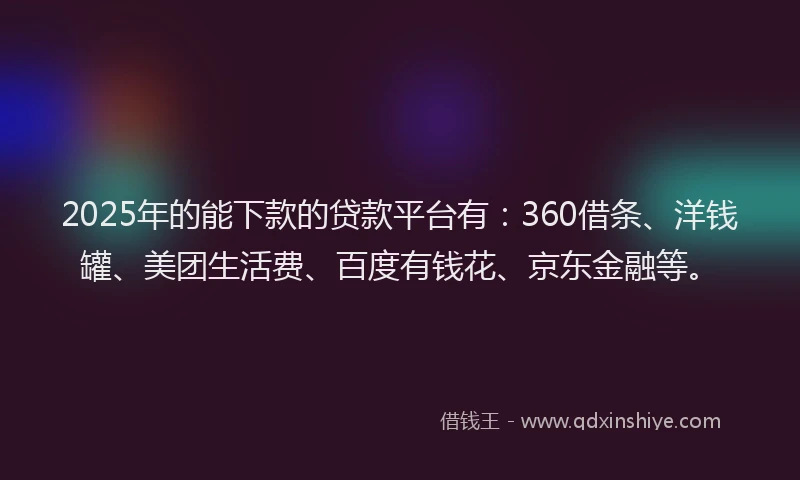 2025年的能下款的贷款平台有：360借条、洋钱罐、美团生活费、百度有钱花、京东金融等。