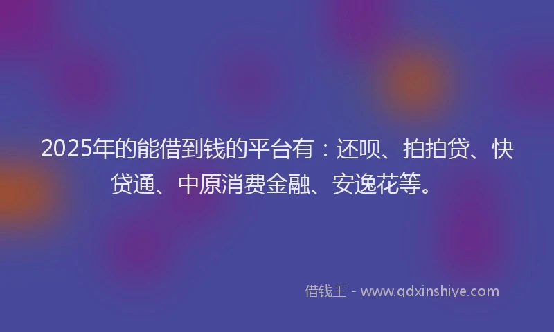 2025年的能借到钱的平台有：还呗、拍拍贷、快贷通、中原消费金融、安逸花等。