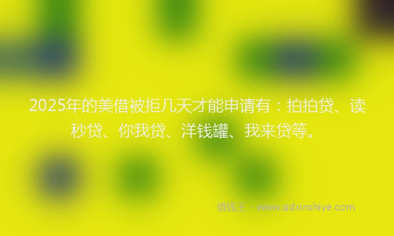 2025年的美借被拒几天才能申请有：拍拍贷、读秒贷、你我贷、洋钱罐、我来贷等。