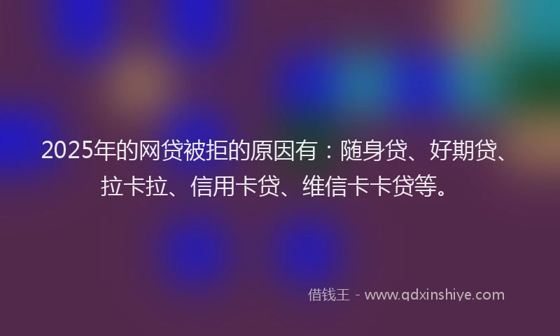 2025年的网贷被拒的原因有：随身贷、好期贷、拉卡拉、信用卡贷、维信卡卡贷等。