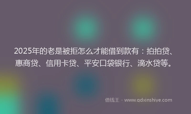 2025年的老是被拒怎么才能借到款有：拍拍贷、惠商贷、信用卡贷、平安口袋银行、滴水贷等。