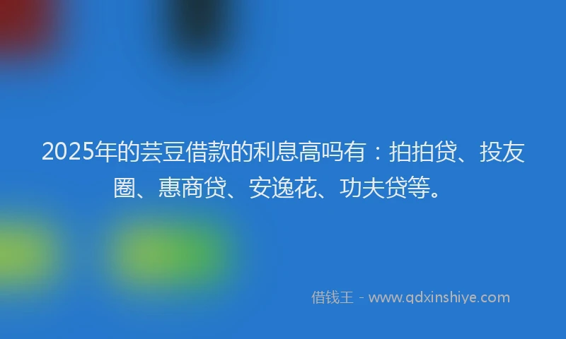 2025年的芸豆借款的利息高吗有：拍拍贷、投友圈、惠商贷、安逸花、功夫贷等。
