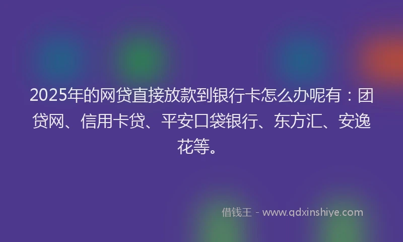 2025年的网贷直接放款到银行卡怎么办呢有：团贷网、信用卡贷、平安口袋银行、东方汇、安逸花等。