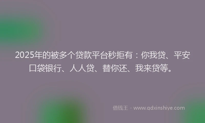 2025年的被多个贷款平台秒拒有：你我贷、平安口袋银行、人人贷、替你还、我来贷等。