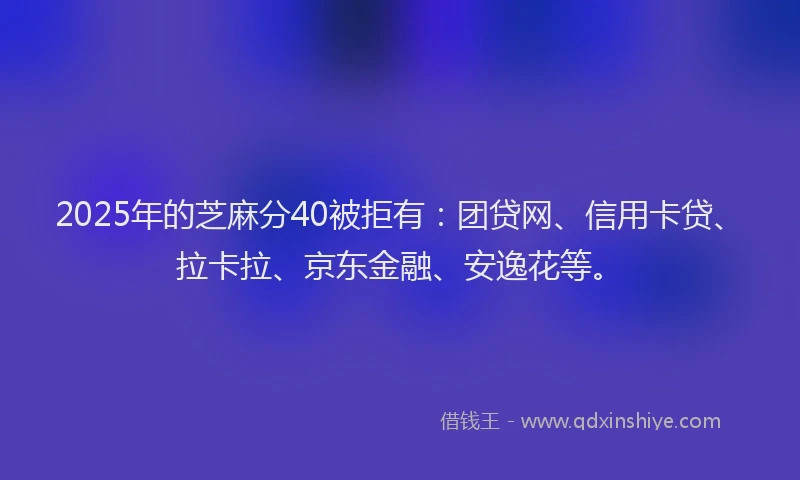 2025年的芝麻分40被拒有：团贷网、信用卡贷、拉卡拉、京东金融、安逸花等。