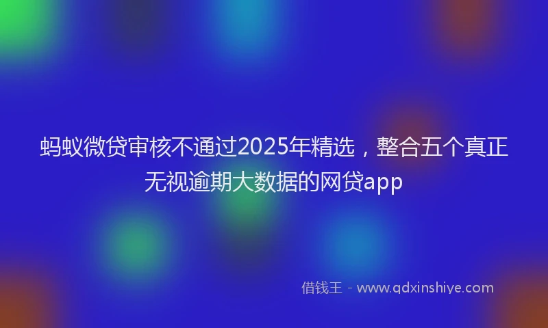 蚂蚁微贷审核不通过2025年精选，整合五个真正无视逾期大数据的网贷app