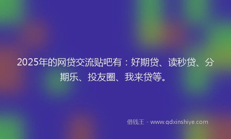 2025年的网贷交流贴吧有：好期贷、读秒贷、分期乐、投友圈、我来贷等。
