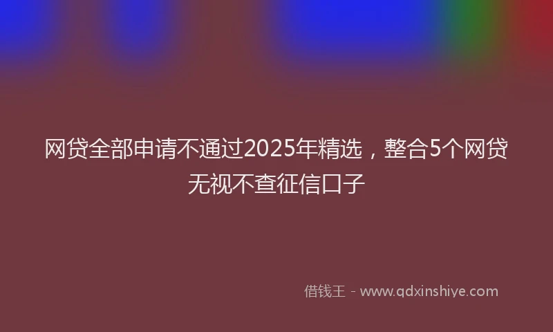 网贷全部申请不通过2025年精选，整合5个网贷无视不查征信口子