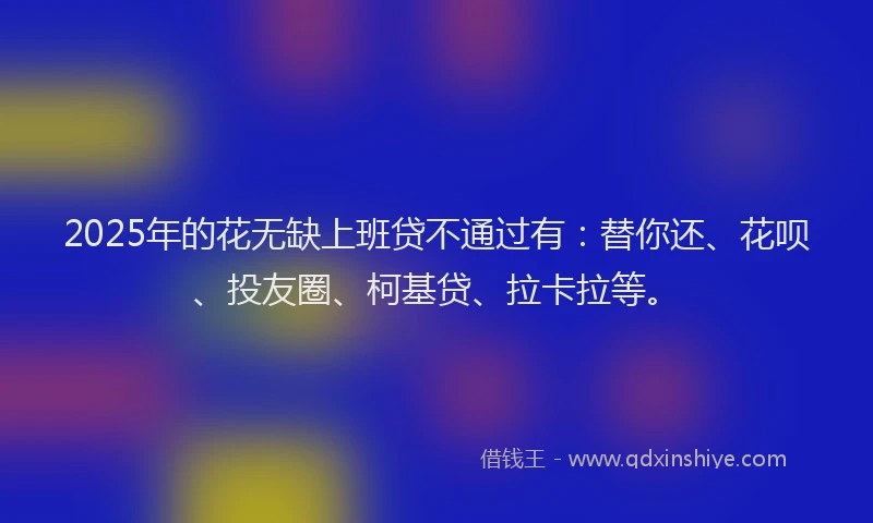 2025年的花无缺上班贷不通过有：替你还、花呗、投友圈、柯基贷、拉卡拉等。