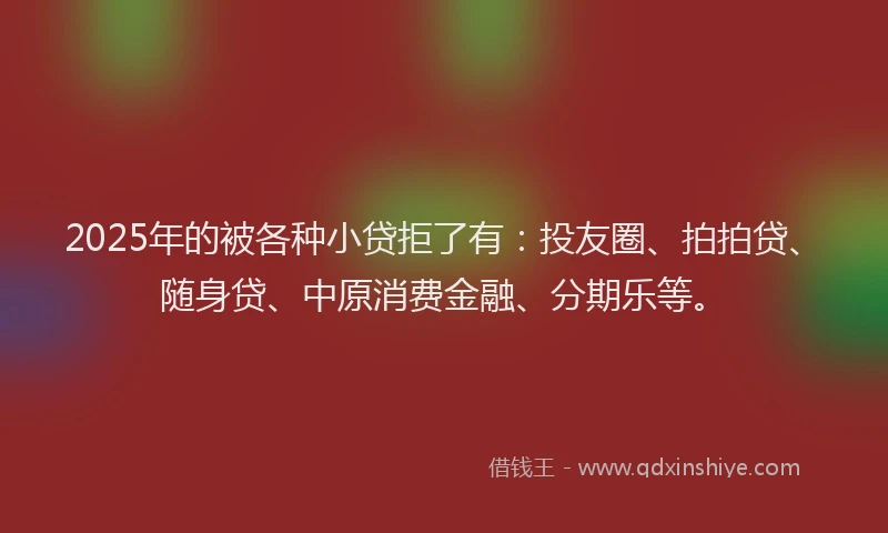 2025年的被各种小贷拒了有：投友圈、拍拍贷、随身贷、中原消费金融、分期乐等。