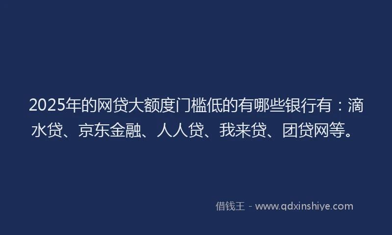 2025年的网贷大额度门槛低的有哪些银行有：滴水贷、京东金融、人人贷、我来贷、团贷网等。
