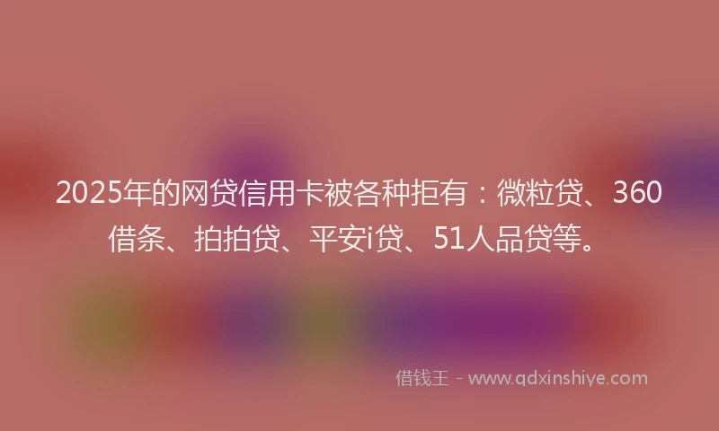 2025年的网贷信用卡被各种拒有：微粒贷、360借条、拍拍贷、平安i贷、51人品贷等。