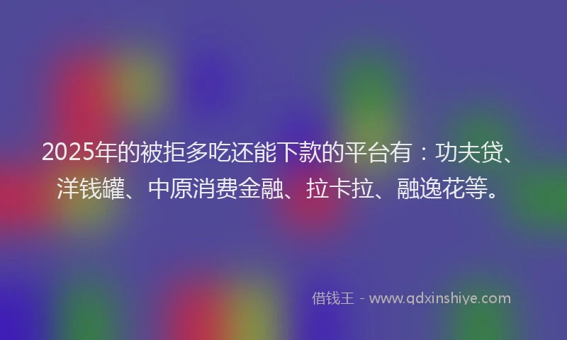2025年的被拒多吃还能下款的平台有：功夫贷、洋钱罐、中原消费金融、拉卡拉、融逸花等。