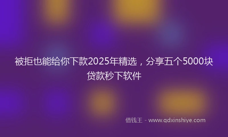 被拒也能给你下款2025年精选，分享五个5000块贷款秒下软件