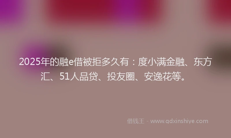 2025年的融e借被拒多久有：度小满金融、东方汇、51人品贷、投友圈、安逸花等。