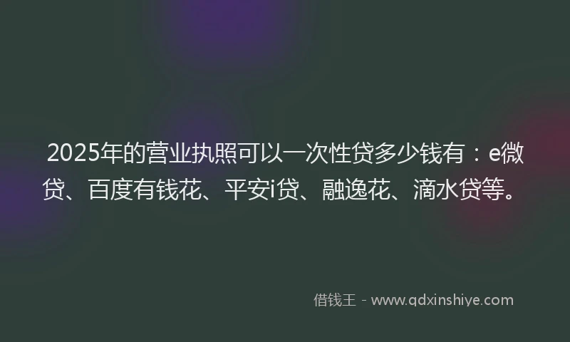 2025年的营业执照可以一次性贷多少钱有：e微贷、百度有钱花、平安i贷、融逸花、滴水贷等。
