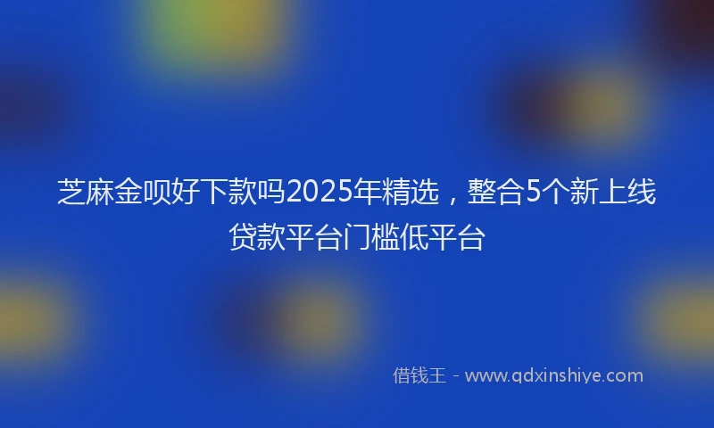芝麻金呗好下款吗2025年精选，整合5个新上线贷款平台门槛低平台