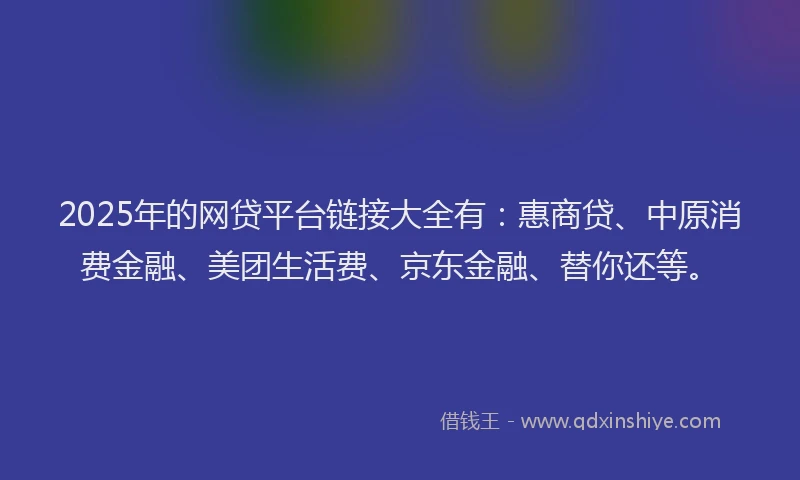 2025年的网贷平台链接大全有：惠商贷、中原消费金融、美团生活费、京东金融、替你还等。