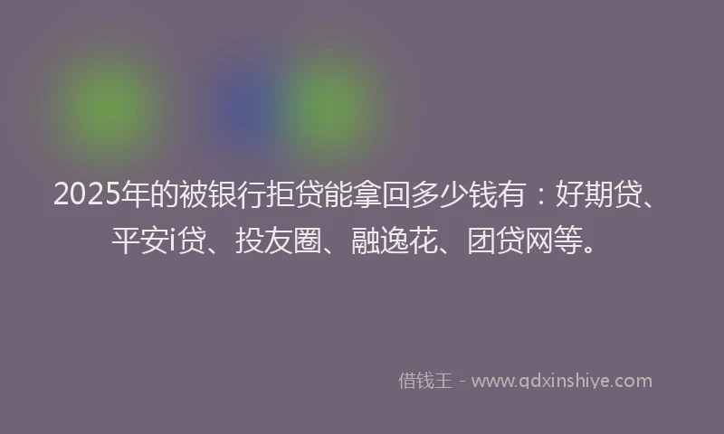 2025年的被银行拒贷能拿回多少钱有：好期贷、平安i贷、投友圈、融逸花、团贷网等。