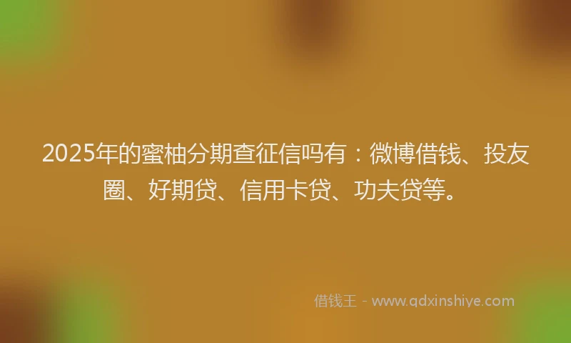 2025年的蜜柚分期查征信吗有：微博借钱、投友圈、好期贷、信用卡贷、功夫贷等。