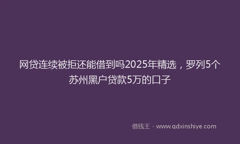 网贷连续被拒还能借到吗2025年精选，罗列5个苏州黑户贷款5万的口子