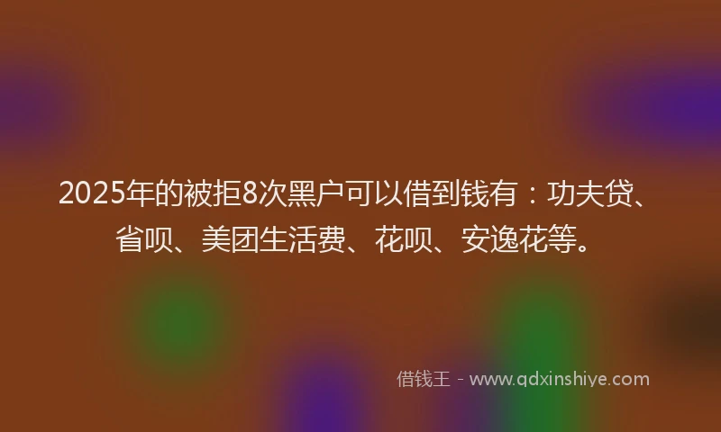 2025年的被拒8次黑户可以借到钱有：功夫贷、省呗、美团生活费、花呗、安逸花等。