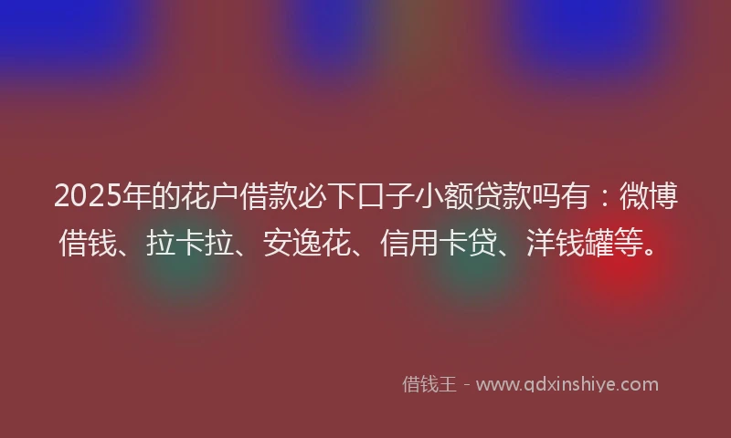 2025年的花户借款必下口子小额贷款吗有：微博借钱、拉卡拉、安逸花、信用卡贷、洋钱罐等。