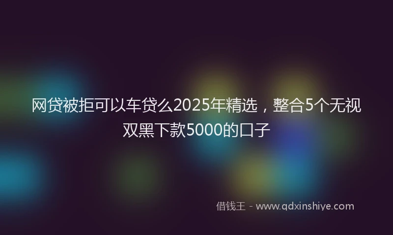 网贷被拒可以车贷么2025年精选，整合5个无视双黑下款5000的口子