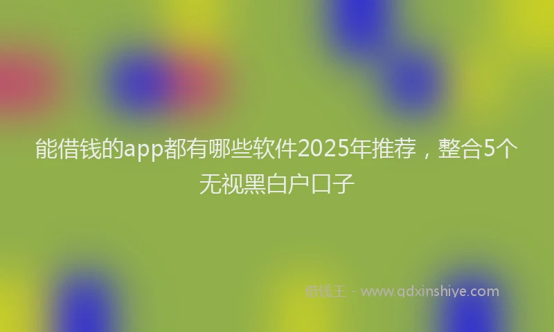能借钱的app都有哪些软件2025年推荐，整合5个无视黑白户口子