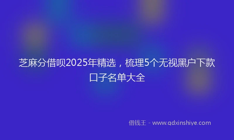 芝麻分借呗2025年精选，梳理5个无视黑户下款口子名单大全