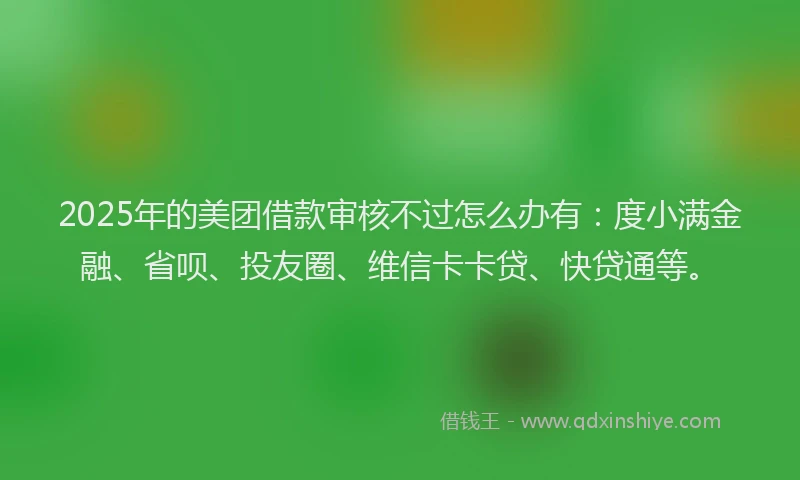 2025年的美团借款审核不过怎么办有：度小满金融、省呗、投友圈、维信卡卡贷、快贷通等。