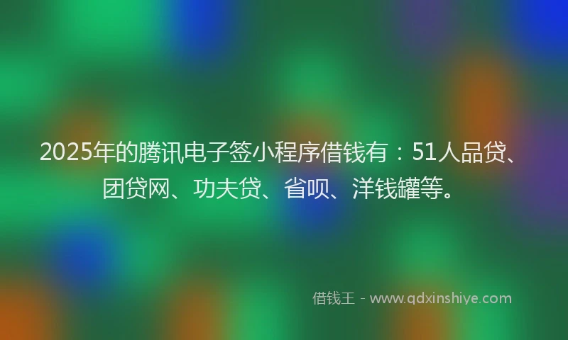 2025年的腾讯电子签小程序借钱有：51人品贷、团贷网、功夫贷、省呗、洋钱罐等。