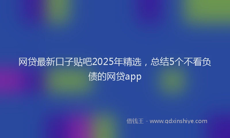 网贷最新口子贴吧2025年精选，总结5个不看负债的网贷app