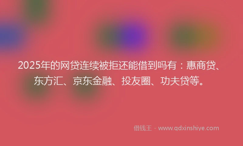2025年的网贷连续被拒还能借到吗有：惠商贷、东方汇、京东金融、投友圈、功夫贷等。