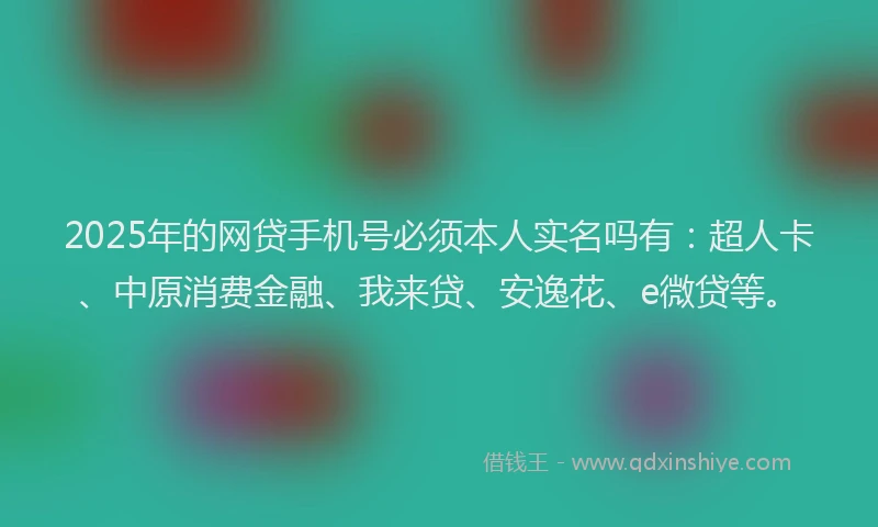 2025年的网贷手机号必须本人实名吗有：超人卡、中原消费金融、我来贷、安逸花、e微贷等。
