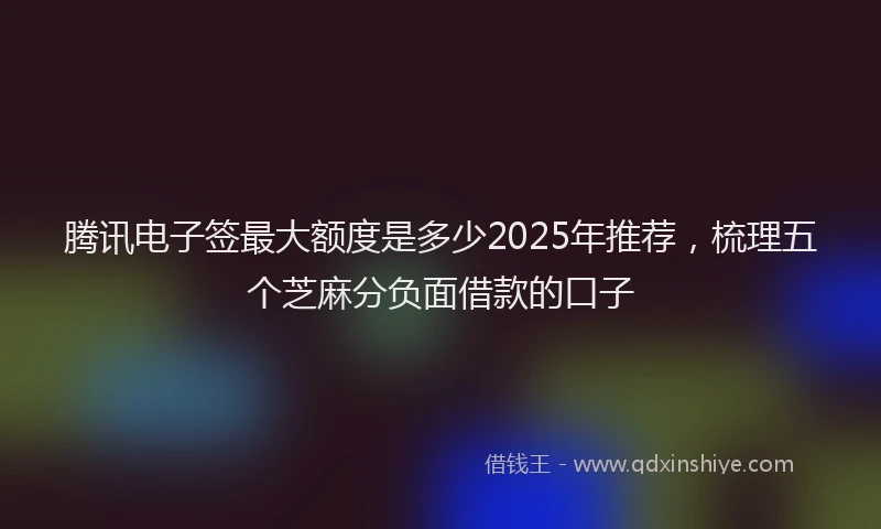 腾讯电子签最大额度是多少2025年推荐，梳理五个芝麻分负面借款的口子