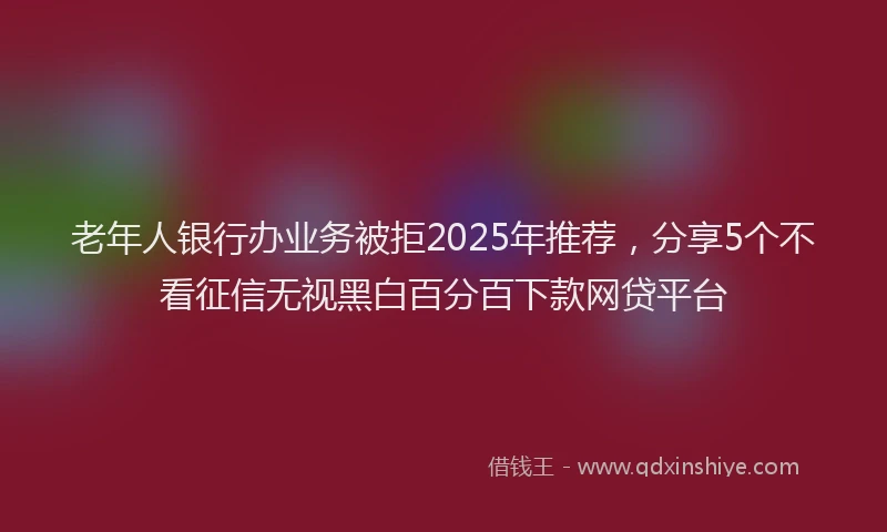 老年人银行办业务被拒2025年推荐，分享5个不看征信无视黑白百分百下款网贷平台