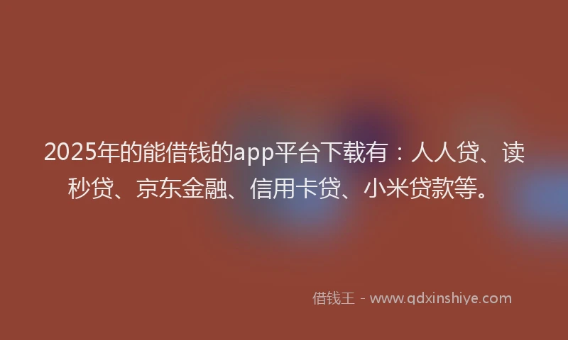 2025年的能借钱的app平台下载有：人人贷、读秒贷、京东金融、信用卡贷、小米贷款等。