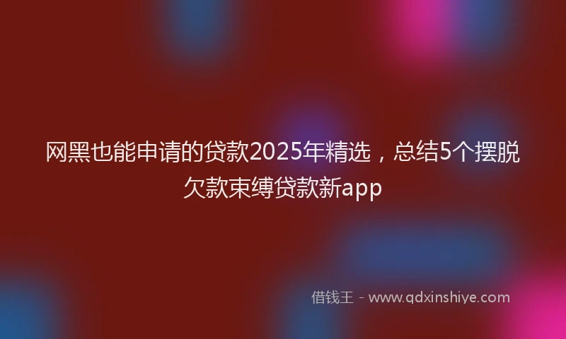网黑也能申请的贷款2025年精选，总结5个摆脱欠款束缚贷款新app