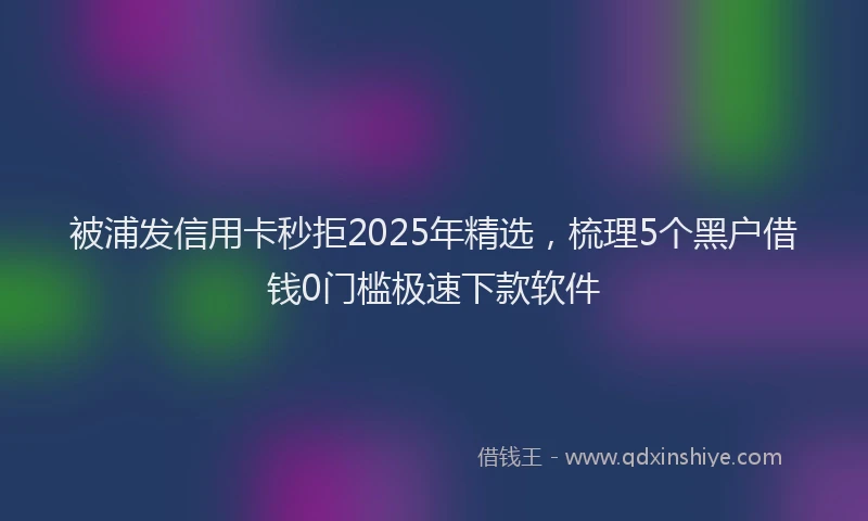 被浦发信用卡秒拒2025年精选，梳理5个黑户借钱0门槛极速下款软件