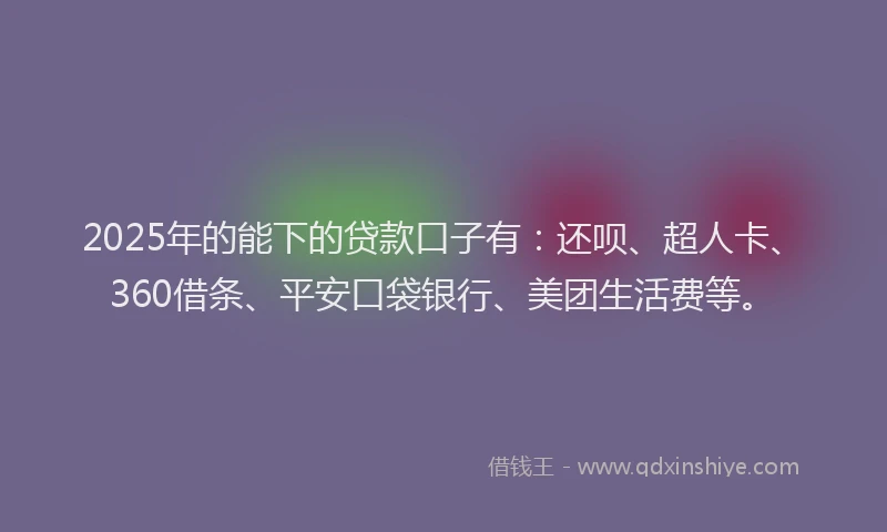 2025年的能下的贷款口子有：还呗、超人卡、360借条、平安口袋银行、美团生活费等。