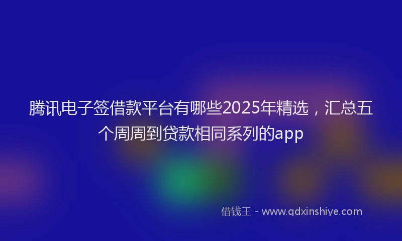腾讯电子签借款平台有哪些2025年精选，汇总五个周周到贷款相同系列的app