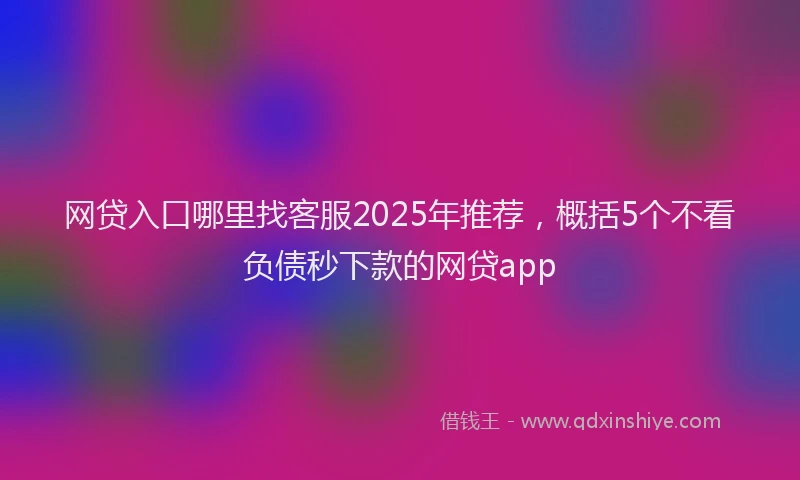 网贷入口哪里找客服2025年推荐，概括5个不看负债秒下款的网贷app