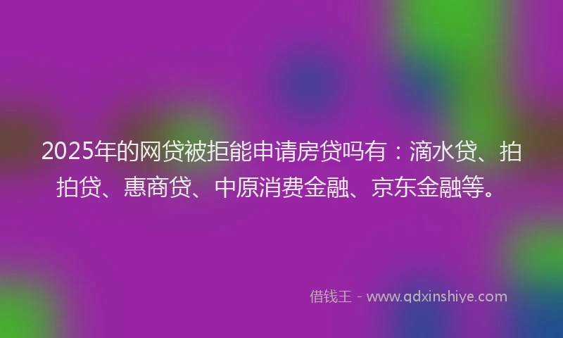2025年的网贷被拒能申请房贷吗有：滴水贷、拍拍贷、惠商贷、中原消费金融、京东金融等。
