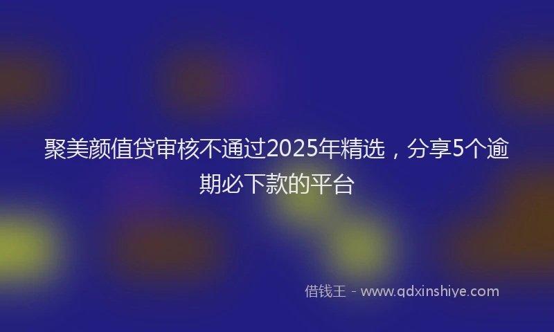 聚美颜值贷审核不通过2025年精选，分享5个逾期必下款的平台