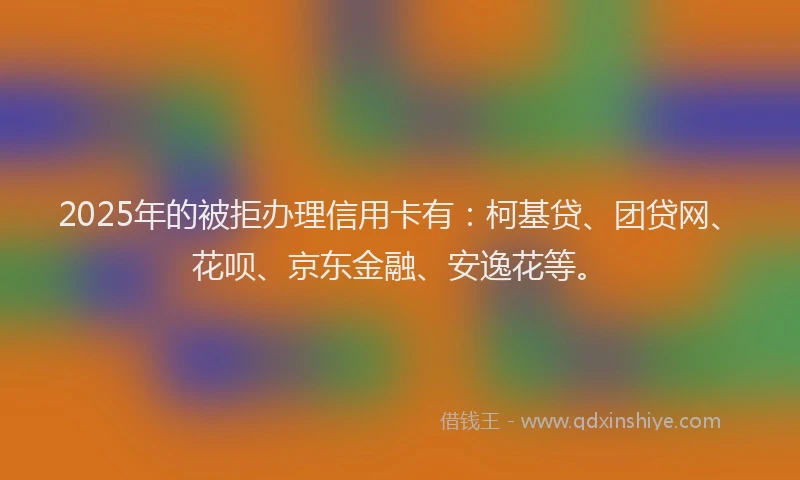 2025年的被拒办理信用卡有：柯基贷、团贷网、花呗、京东金融、安逸花等。