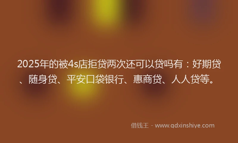 2025年的被4s店拒贷两次还可以贷吗有：好期贷、随身贷、平安口袋银行、惠商贷、人人贷等。