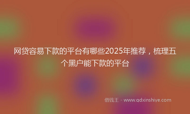 网贷容易下款的平台有哪些2025年推荐，梳理五个黑户能下款的平台