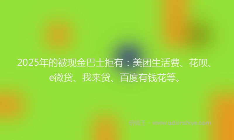2025年的被现金巴士拒有：美团生活费、花呗、e微贷、我来贷、百度有钱花等。